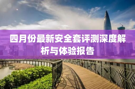 四月份最新安全套评测深度解析与体验报告