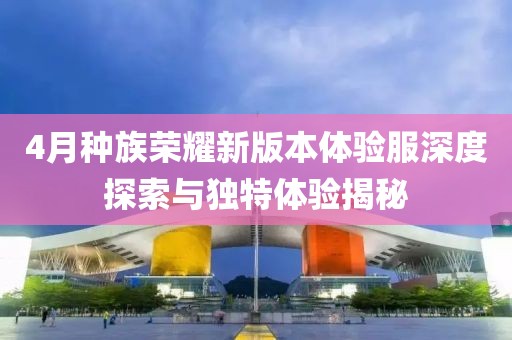 4月种族荣耀新版本体验服深度探索与独特体验揭秘