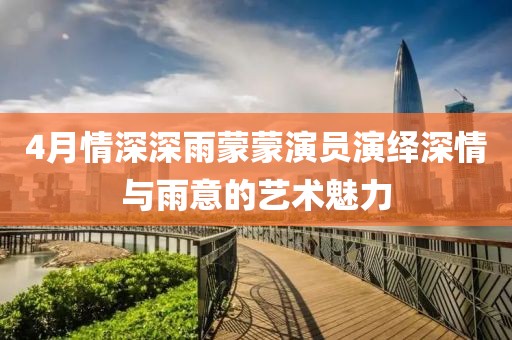 4月情深深雨蒙蒙演员演绎深情与雨意的艺术魅力