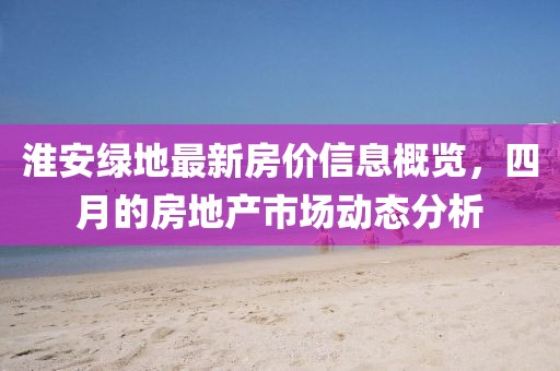 淮安绿地最新房价信息概览，四月的房地产市场动态分析