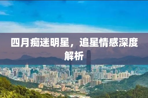 四月痴迷明星，追星情感深度解析