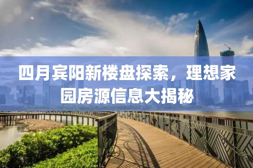 四月宾阳新楼盘探索，理想家园房源信息大揭秘