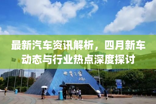 最新汽车资讯解析，四月新车动态与行业热点深度探讨