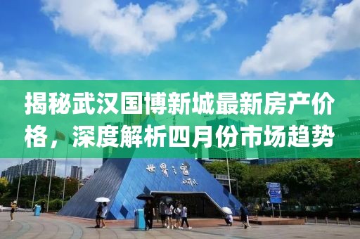 揭秘武汉国博新城最新房产价格，深度解析四月份市场趋势