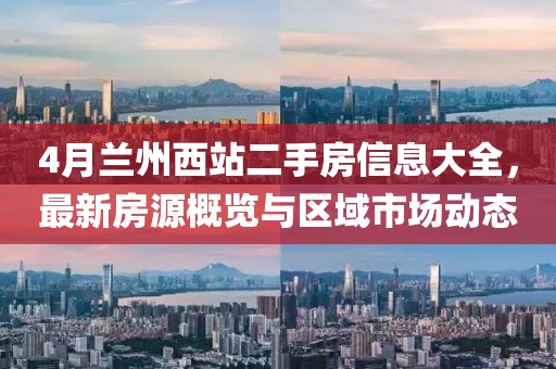 4月兰州西站二手房信息大全，最新房源概览与区域市场动态