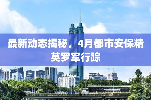 最新动态揭秘，4月都市安保精英罗军行踪