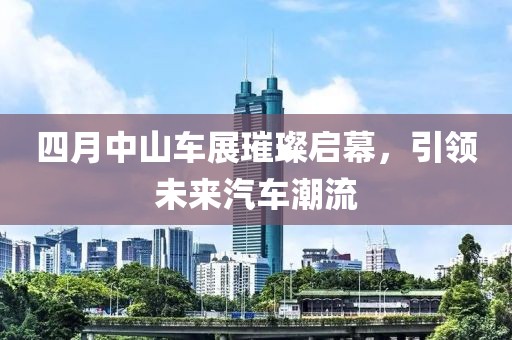 四月中山车展璀璨启幕，引领未来汽车潮流