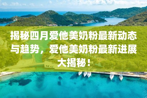 揭秘四月爱他美奶粉最新动态与趋势，爱他美奶粉最新进展大揭秘！