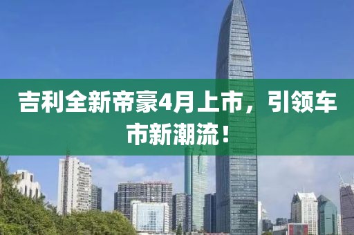吉利全新帝豪4月上市，引领车市新潮流！