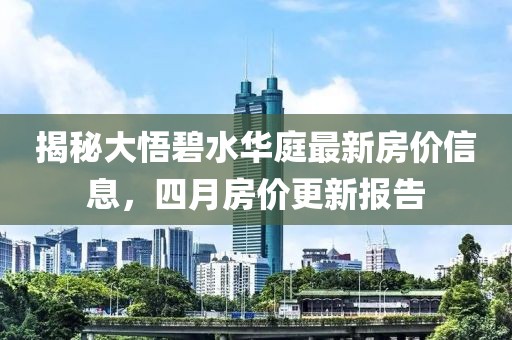 揭秘大悟碧水华庭最新房价信息，四月房价更新报告