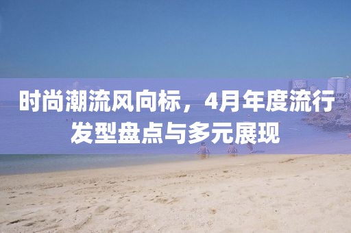 时尚潮流风向标，4月年度流行发型盘点与多元展现
