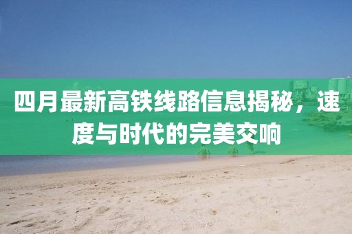 四月最新高铁线路信息揭秘，速度与时代的完美交响