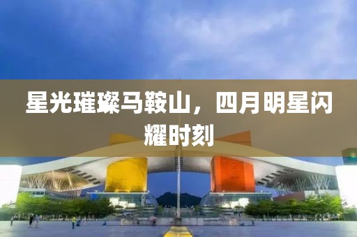 星光璀璨马鞍山，四月明星闪耀时刻