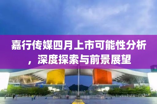嘉行传媒四月上市可能性分析，深度探索与前景展望