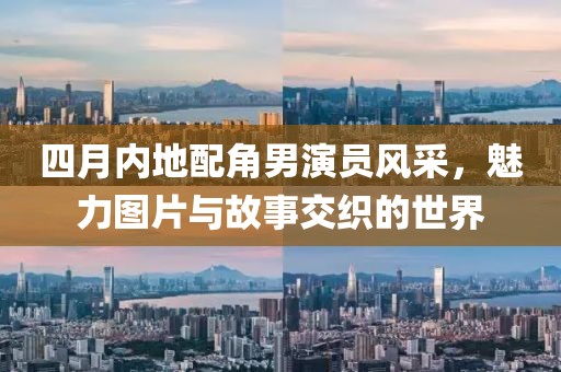 四月内地配角男演员风采，魅力图片与故事交织的世界