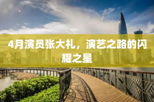 4月演员张大礼，演艺之路的闪耀之星