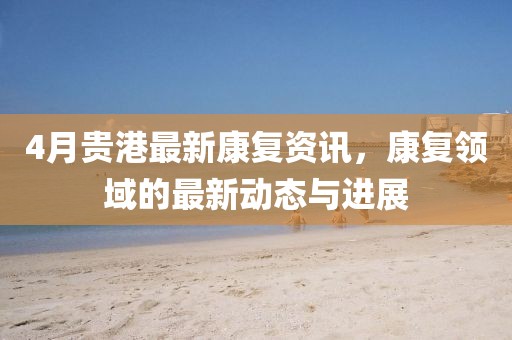 4月贵港最新康复资讯，康复领域的最新动态与进展