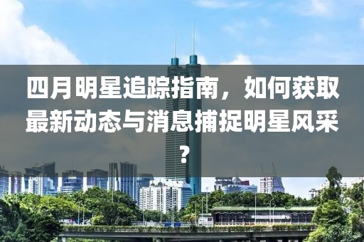 四月明星追踪指南，如何获取最新动态与消息捕捉明星风采？