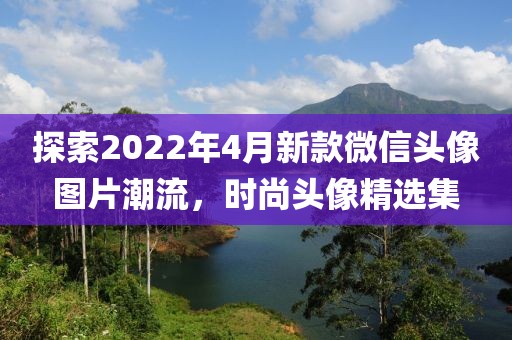 探索2022年4月新款微信头像图片潮流，时尚头像精选集