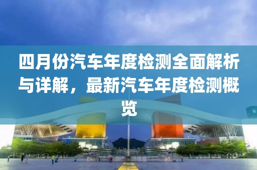 四月份汽车年度检测全面解析与详解，最新汽车年度检测概览