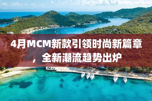 4月MCM新款引领时尚新篇章，全新潮流趋势出炉