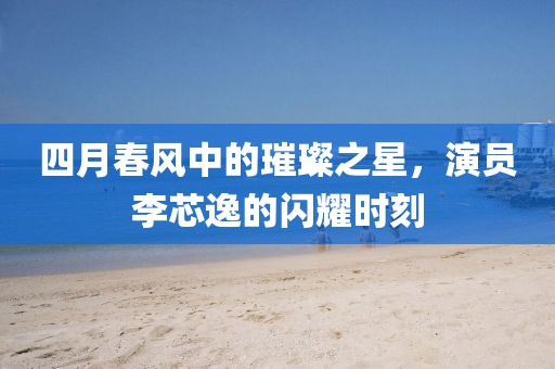 四月春风中的璀璨之星，演员李芯逸的闪耀时刻