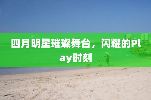 四月明星璀璨舞台，闪耀的Play时刻