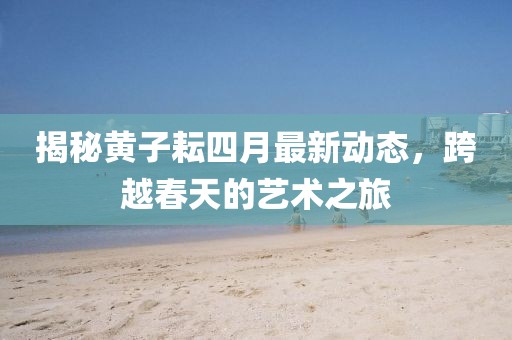 揭秘黄子耘四月最新动态，跨越春天的艺术之旅