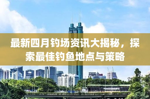 最新四月钓场资讯大揭秘，探索最佳钓鱼地点与策略