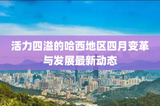 活力四溢的哈西地区四月变革与发展最新动态