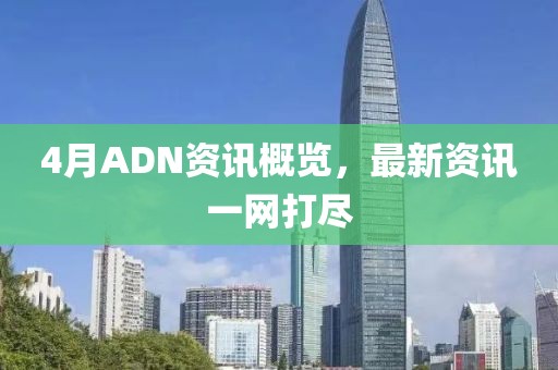 4月ADN资讯概览，最新资讯一网打尽