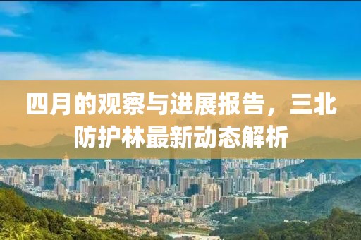 四月的观察与进展报告，三北防护林最新动态解析