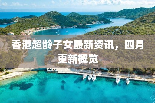 香港超龄子女最新资讯，四月更新概览