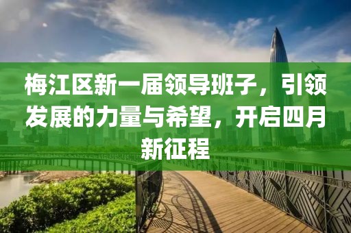 梅江区新一届领导班子，引领发展的力量与希望，开启四月新征程