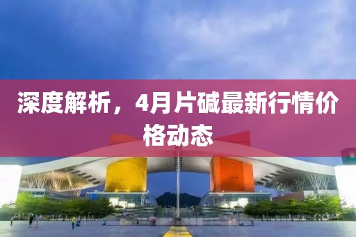 深度解析，4月片碱最新行情价格动态