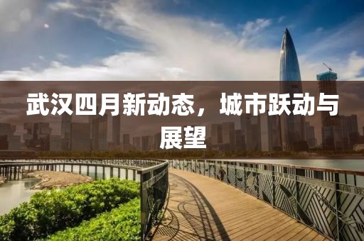 武汉四月新动态，城市跃动与展望