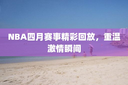 NBA四月赛事精彩回放，重温激情瞬间