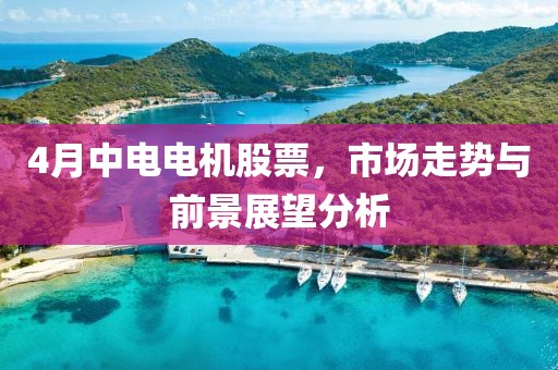 4月中电电机股票，市场走势与前景展望分析