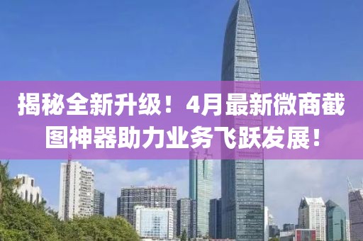 揭秘全新升级！4月最新微商截图神器助力业务飞跃发展！