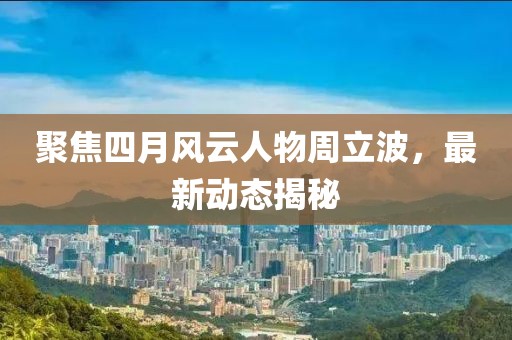 聚焦四月风云人物周立波，最新动态揭秘