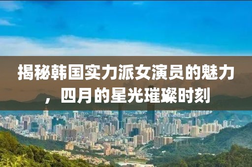 揭秘韩国实力派女演员的魅力，四月的星光璀璨时刻