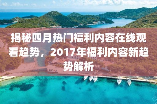 揭秘四月热门福利内容在线观看趋势，2017年福利内容新趋势解析