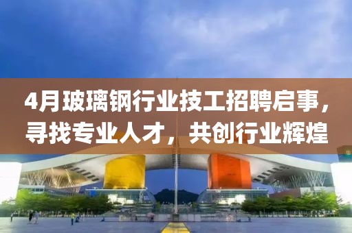 4月玻璃钢行业技工招聘启事，寻找专业人才，共创行业辉煌