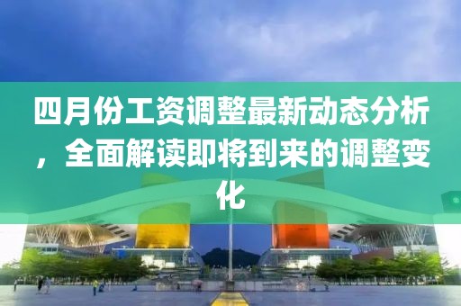 四月份工资调整最新动态分析，全面解读即将到来的调整变化