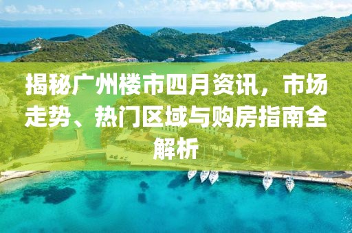 揭秘广州楼市四月资讯，市场走势、热门区域与购房指南全解析