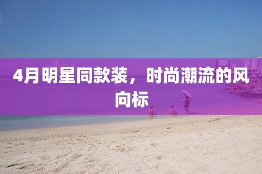4月明星同款装，时尚潮流的风向标