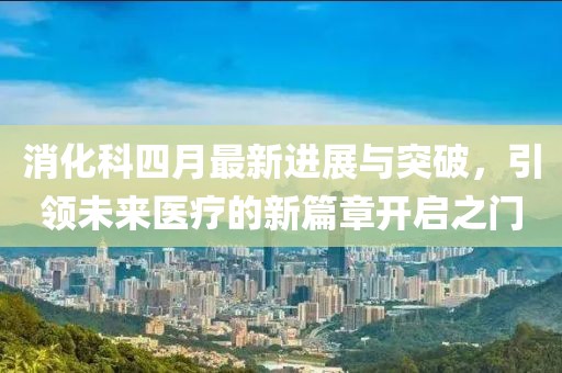 消化科四月最新进展与突破，引领未来医疗的新篇章开启之门