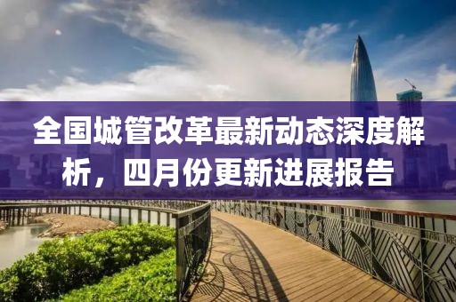 全国城管改革最新动态深度解析，四月份更新进展报告