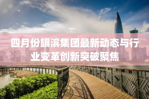 四月份旗滨集团最新动态与行业变革创新突破聚焦