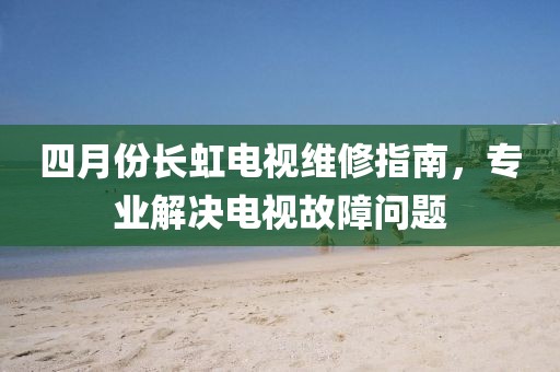 四月份长虹电视维修指南，专业解决电视故障问题